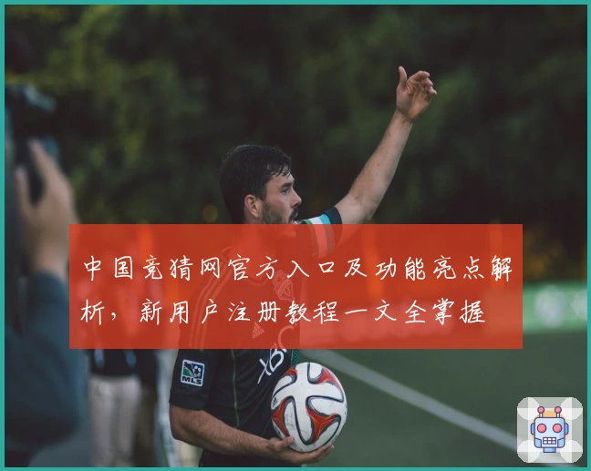 中国竞猜网官方入口及功能亮点解析，新用户注册教程一文全掌握