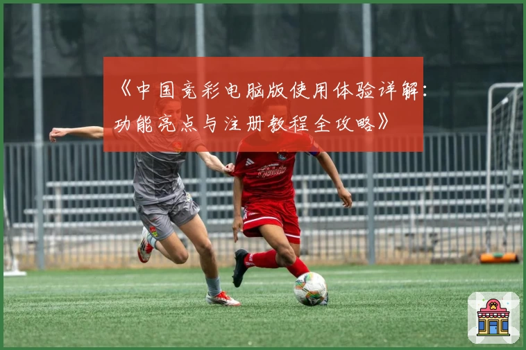 《中国竞彩电脑版使用体验详解：功能亮点与注册教程全攻略》