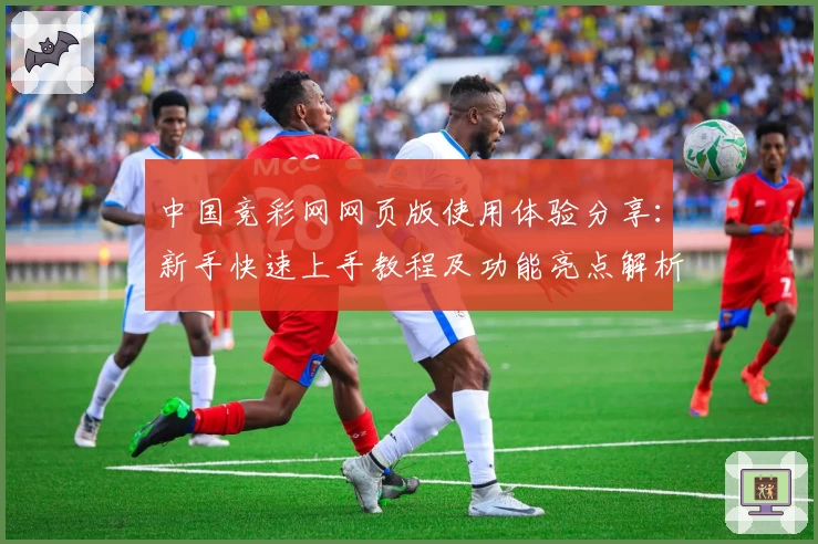 中国竞彩网网页版使用体验分享:新手快速上手教程及功能亮点解析