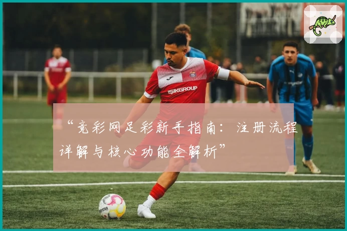 “竞彩网足彩新手指南:注册流程详解与核心功能全解析”