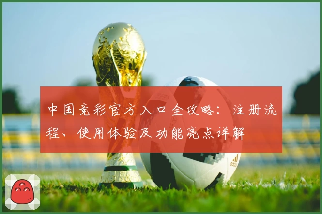 中国竞彩官方入口全攻略：注册流程、使用体验及功能亮点详解
