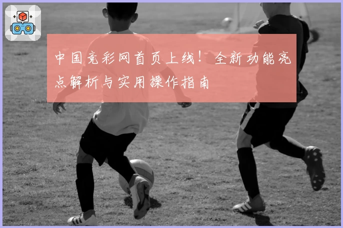 中国竞彩网首页上线!全新功能亮点解析与实用操作指南