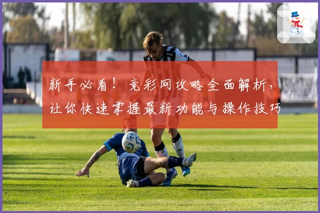 新手必看！竞彩网攻略全面解析，让你快速掌握最新功能与操作技巧