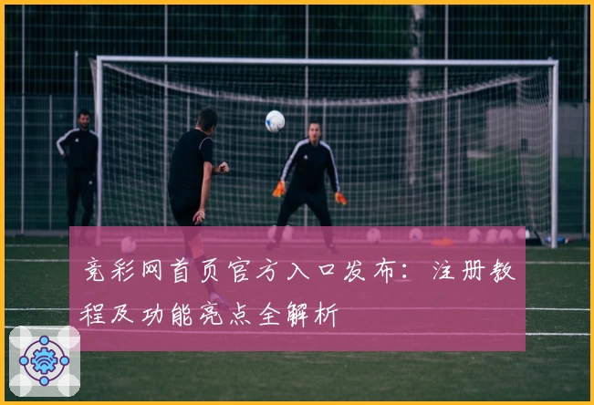 竞彩网首页官方入口发布:注册教程及功能亮点全解析